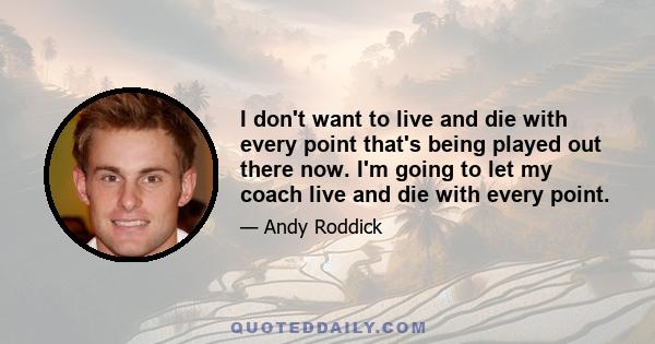 I don't want to live and die with every point that's being played out there now. I'm going to let my coach live and die with every point.