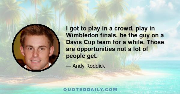 I got to play in a crowd, play in Wimbledon finals, be the guy on a Davis Cup team for a while. Those are opportunities not a lot of people get.