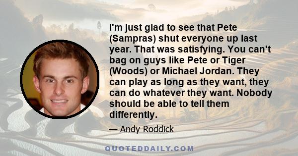 I'm just glad to see that Pete (Sampras) shut everyone up last year. That was satisfying. You can't bag on guys like Pete or Tiger (Woods) or Michael Jordan. They can play as long as they want, they can do whatever they 