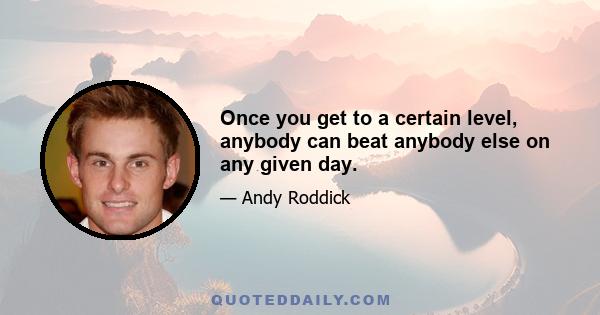 Once you get to a certain level, anybody can beat anybody else on any given day.