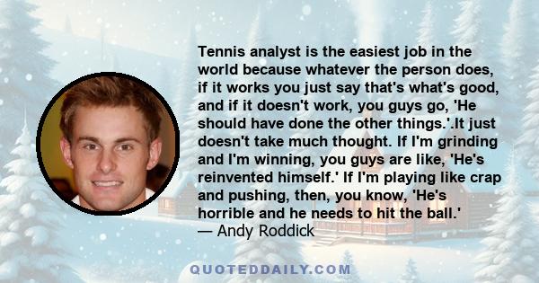 Tennis analyst is the easiest job in the world because whatever the person does, if it works you just say that's what's good, and if it doesn't work, you guys go, 'He should have done the other things.'.It just doesn't