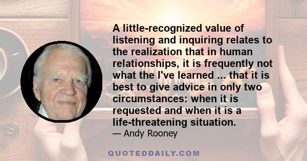 A little-recognized value of listening and inquiring relates to the realization that in human relationships, it is frequently not what the I've learned ... that it is best to give advice in only two circumstances: when