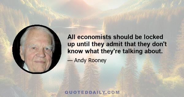 All economists should be locked up until they admit that they don't know what they're talking about.