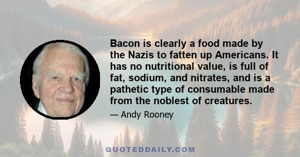 Bacon is clearly a food made by the Nazis to fatten up Americans. It has no nutritional value, is full of fat, sodium, and nitrates, and is a pathetic type of consumable made from the noblest of creatures.