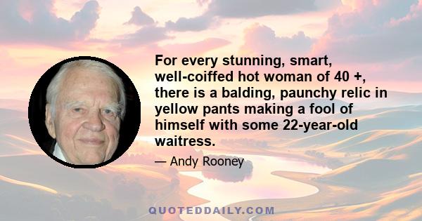 For every stunning, smart, well-coiffed hot woman of 40 +, there is a balding, paunchy relic in yellow pants making a fool of himself with some 22-year-old waitress.