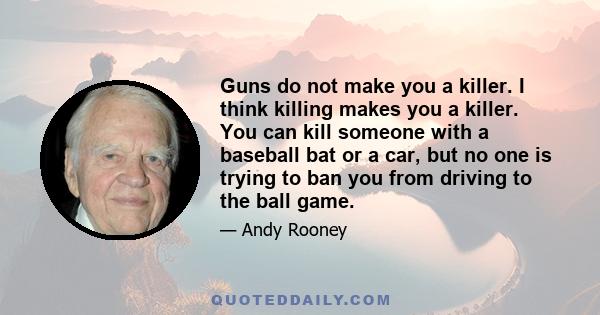 Guns do not make you a killer. I think killing makes you a killer. You can kill someone with a baseball bat or a car, but no one is trying to ban you from driving to the ball game.