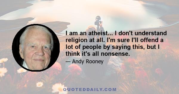 I am an atheist... I don't understand religion at all. I'm sure I'll offend a lot of people by saying this, but I think it's all nonsense.