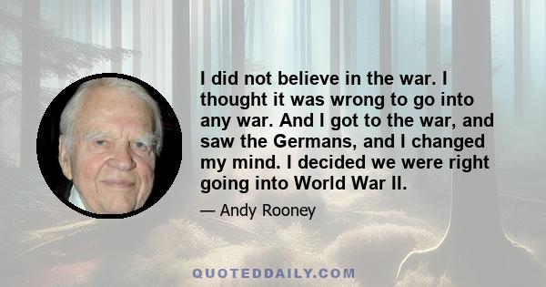 I did not believe in the war. I thought it was wrong to go into any war. And I got to the war, and saw the Germans, and I changed my mind. I decided we were right going into World War II.