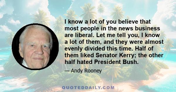 I know a lot of you believe that most people in the news business are liberal. Let me tell you, I know a lot of them, and they were almost evenly divided this time. Half of them liked Senator Kerry; the other half hated 