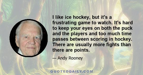 I like ice hockey, but it's a frustrating game to watch. It's hard to keep your eyes on both the puck and the players and too much time passes between scoring in hockey. There are usually more fights than there are