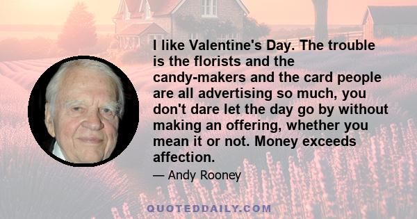 I like Valentine's Day. The trouble is the florists and the candy-makers and the card people are all advertising so much, you don't dare let the day go by without making an offering, whether you mean it or not. Money