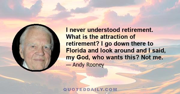 I never understood retirement. What is the attraction of retirement? I go down there to Florida and look around and I said, my God, who wants this? Not me.