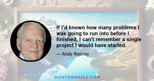 If I'd known how many problems I was going to run into before I finished, I can't remember a single project I would have started.