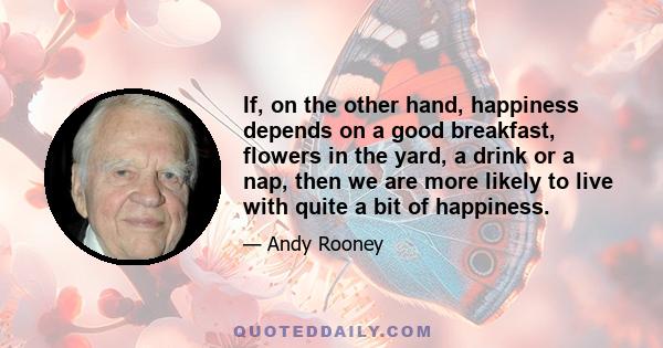 If, on the other hand, happiness depends on a good breakfast, flowers in the yard, a drink or a nap, then we are more likely to live with quite a bit of happiness.