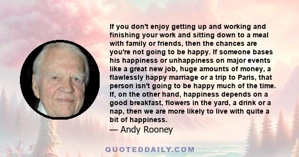 If you don't enjoy getting up and working and finishing your work and sitting down to a meal with family or friends, then the chances are you're not going to be happy. If someone bases his happiness or unhappiness on