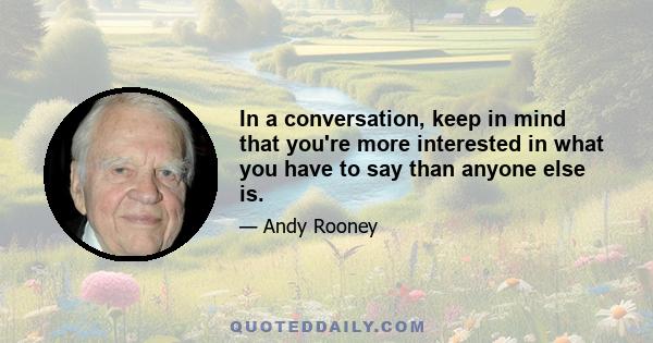 In a conversation, keep in mind that you're more interested in what you have to say than anyone else is.