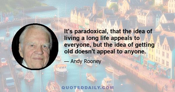 It's paradoxical, that the idea of living a long life appeals to everyone, but the idea of getting old doesn't appeal to anyone.