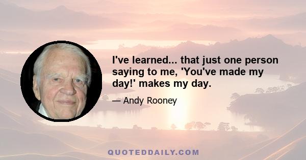 I've learned... that just one person saying to me, 'You've made my day!' makes my day.