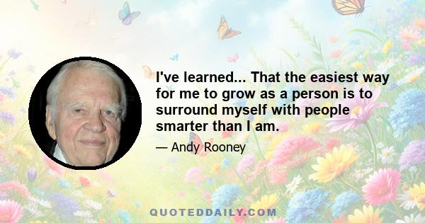 I've learned... That the easiest way for me to grow as a person is to surround myself with people smarter than I am.