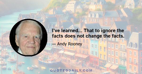 I've learned... That to ignore the facts does not change the facts.