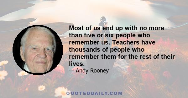 Most of us end up with no more than five or six people who remember us. Teachers have thousands of people who remember them for the rest of their lives.