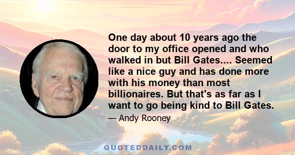 One day about 10 years ago the door to my office opened and who walked in but Bill Gates.... Seemed like a nice guy and has done more with his money than most billionaires. But that's as far as I want to go being kind