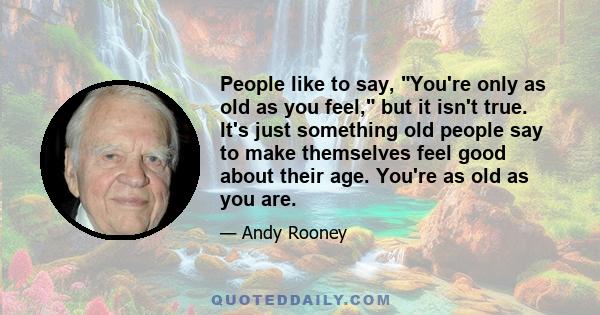 People like to say, You're only as old as you feel, but it isn't true. It's just something old people say to make themselves feel good about their age. You're as old as you are.