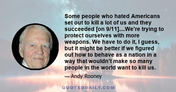 Some people who hated Americans set out to kill a lot of us and they succeeded [on 9/11]....We're trying to protect ourselves with more weapons. We have to do it, I guess, but it might be better if we figured out how to 