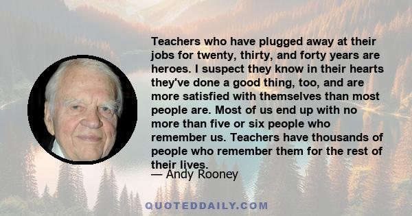 Teachers who have plugged away at their jobs for twenty, thirty, and forty years are heroes. I suspect they know in their hearts they've done a good thing, too, and are more satisfied with themselves than most people