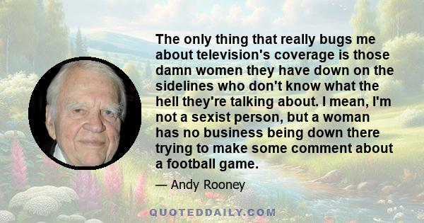 The only thing that really bugs me about television's coverage is those damn women they have down on the sidelines who don't know what the hell they're talking about. I mean, I'm not a sexist person, but a woman has no