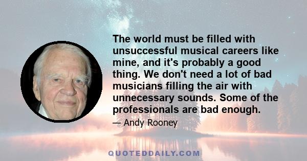 The world must be filled with unsuccessful musical careers like mine, and it's probably a good thing. We don't need a lot of bad musicians filling the air with unnecessary sounds. Some of the professionals are bad