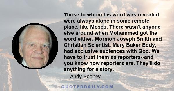 Those to whom his word was revealed were always alone in some remote place, like Moses. There wasn't anyone else around when Mohammed got the word either. Mormon Joseph Smith and Christian Scientist, Mary Baker Eddy,