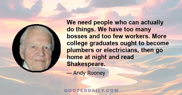 We need people who can actually do things. We have too many bosses and too few workers. More college graduates ought to become plumbers or electricians, then go home at night and read Shakespeare.