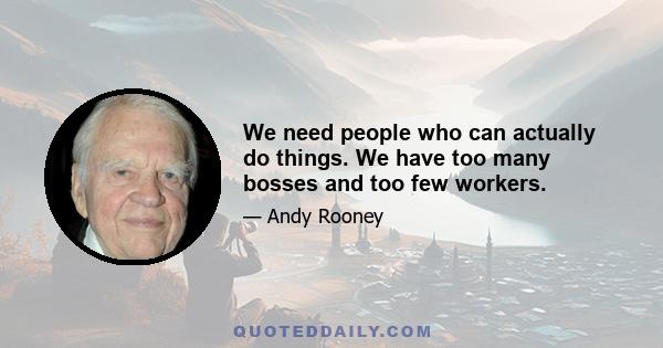 We need people who can actually do things. We have too many bosses and too few workers.