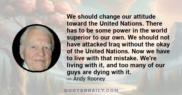 We should change our attitude toward the United Nations. There has to be some power in the world superior to our own. We should not have attacked Iraq without the okay of the United Nations. Now we have to live with