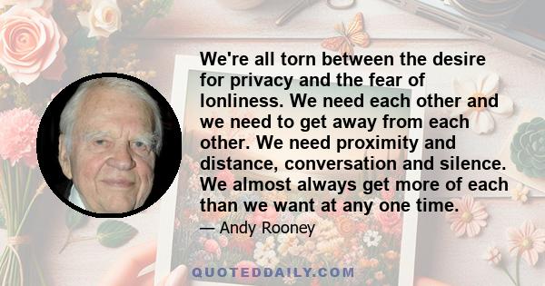 We're all torn between the desire for privacy and the fear of lonliness. We need each other and we need to get away from each other. We need proximity and distance, conversation and silence. We almost always get more of 