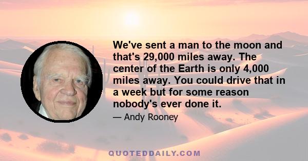 We've sent a man to the moon and that's 29,000 miles away. The center of the Earth is only 4,000 miles away. You could drive that in a week but for some reason nobody's ever done it.