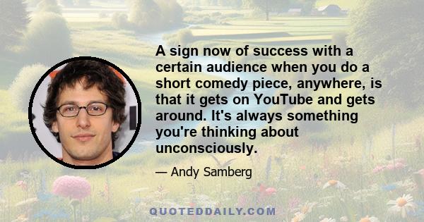 A sign now of success with a certain audience when you do a short comedy piece, anywhere, is that it gets on YouTube and gets around. It's always something you're thinking about unconsciously.