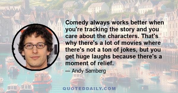 Comedy always works better when you're tracking the story and you care about the characters. That's why there's a lot of movies where there's not a ton of jokes, but you get huge laughs because there's a moment of