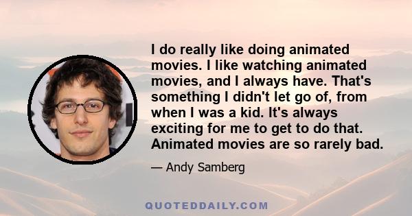 I do really like doing animated movies. I like watching animated movies, and I always have. That's something I didn't let go of, from when I was a kid. It's always exciting for me to get to do that. Animated movies are