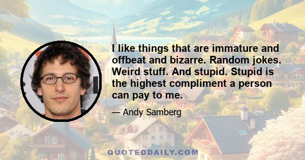 I like things that are immature and offbeat and bizarre. Random jokes. Weird stuff. And stupid. Stupid is the highest compliment a person can pay to me.