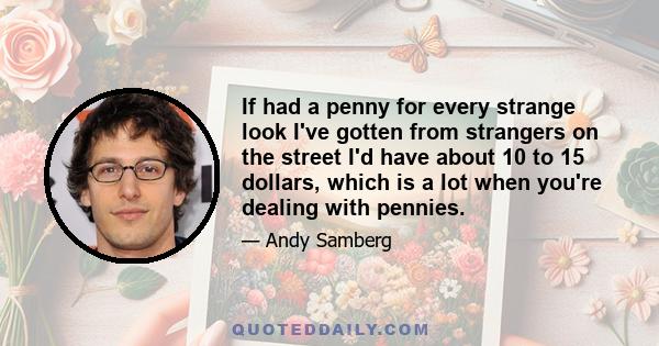 If had a penny for every strange look I've gotten from strangers on the street I'd have about 10 to 15 dollars, which is a lot when you're dealing with pennies.