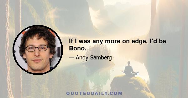 If I was any more on edge, I'd be Bono.