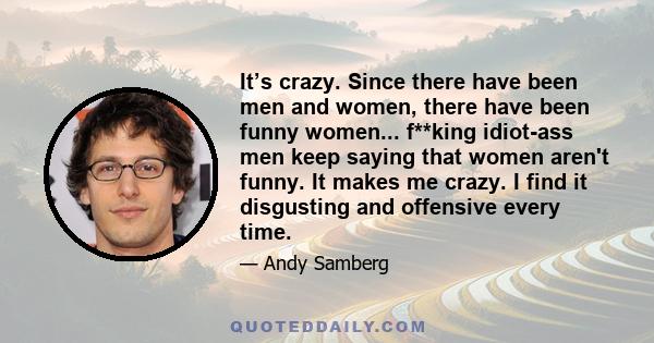 It’s crazy. Since there have been men and women, there have been funny women... f**king idiot-ass men keep saying that women aren't funny. It makes me crazy. I find it disgusting and offensive every time.