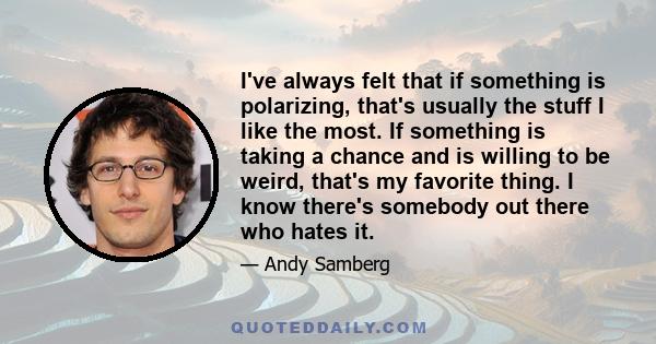 I've always felt that if something is polarizing, that's usually the stuff I like the most. If something is taking a chance and is willing to be weird, that's my favorite thing. I know there's somebody out there who