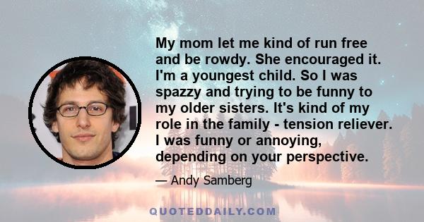 My mom let me kind of run free and be rowdy. She encouraged it. I'm a youngest child. So I was spazzy and trying to be funny to my older sisters. It's kind of my role in the family - tension reliever. I was funny or