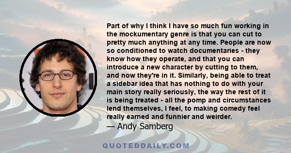 Part of why I think I have so much fun working in the mockumentary genre is that you can cut to pretty much anything at any time. People are now so conditioned to watch documentaries - they know how they operate, and