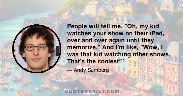 People will tell me, Oh, my kid watches your show on their iPad, over and over again until they memorize. And I'm like, Wow, I was that kid watching other shows. That's the coolest!