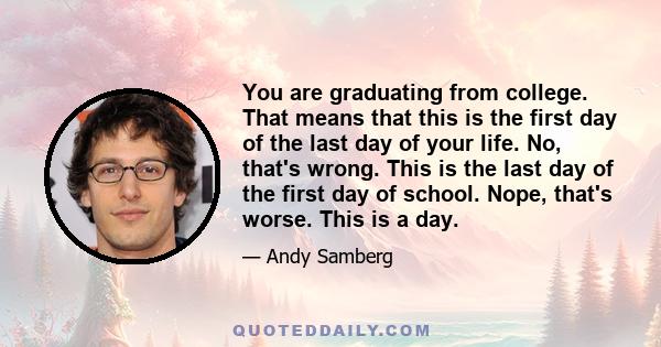 You are graduating from college. That means that this is the first day of the last day of your life. No, that's wrong. This is the last day of the first day of school. Nope, that's worse. This is a day.