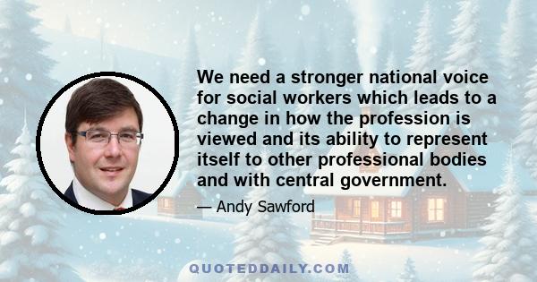 We need a stronger national voice for social workers which leads to a change in how the profession is viewed and its ability to represent itself to other professional bodies and with central government.